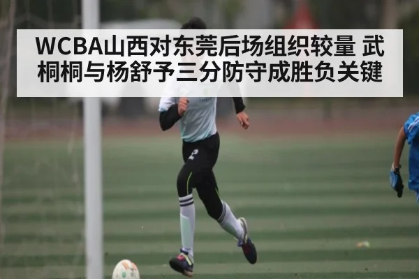 WCBA山西对东莞后场组织较量 武桐桐与杨舒予三分防守成胜负关键